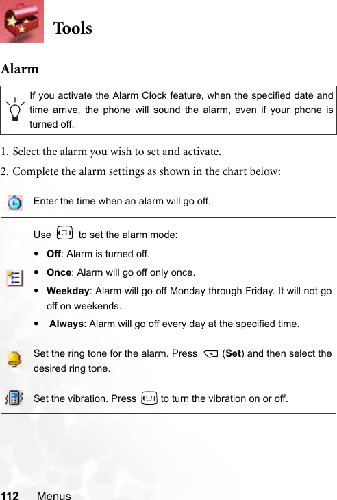 112 MenusToo lsAlarm1. Select the alarm you wish to set and activate.2. Complete the alarm settings as shown in the chart below:If you activate the Alarm Clock feature, when the specified date andtime arrive, the phone will sound the alarm, even if your phone isturned off.Enter the time when an alarm will go off.Use   to set the alarm mode:•Off: Alarm is turned off.•Once: Alarm will go off only once. •Weekday: Alarm will go off Monday through Friday. It will not gooff on weekends.• Always: Alarm will go off every day at the specified time.Set the ring tone for the alarm. Press  (Set) and then select thedesired ring tone.Set the vibration. Press   to turn the vibration on or off.