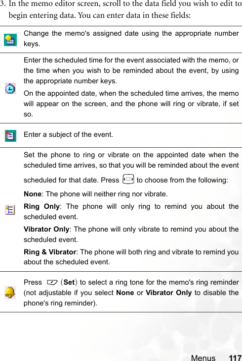Menus 1173. In the memo editor screen, scroll to the data field you wish to edit tobegin entering data. You can enter data in these fields:Change the memo&apos;s assigned date using the appropriate numberkeys.Enter the scheduled time for the event associated with the memo, orthe time when you wish to be reminded about the event, by usingthe appropriate number keys.On the appointed date, when the scheduled time arrives, the memowill appear on the screen, and the phone will ring or vibrate, if setso.Enter a subject of the event.Set the phone to ring or vibrate on the appointed date when thescheduled time arrives, so that you will be reminded about the eventscheduled for that date. Press   to choose from the following:None: The phone will neither ring nor vibrate.Ring Only: The phone will only ring to remind you about thescheduled event.Vibrator Only: The phone will only vibrate to remind you about thescheduled event.Ring &amp; Vibrator: The phone will both ring and vibrate to remind youabout the scheduled event.Press   (Set) to select a ring tone for the memo&apos;s ring reminder(not adjustable if you select None or Vibrator Only to disable thephone&apos;s ring reminder).