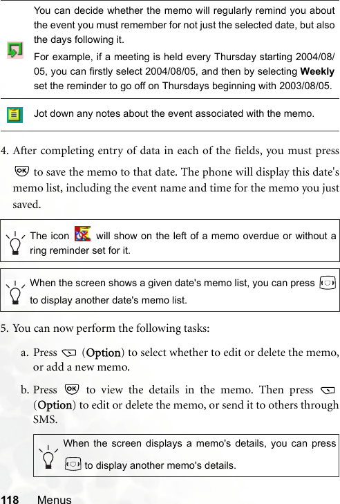 118 Menus4. After completing entry of data in each of the fields, you must press to save the memo to that date. The phone will display this date&apos;smemo list, including the event name and time for the memo you justsaved.5. You can now perform the following tasks:a. Press  (Option) to select whether to edit or delete the memo,or add a new memo.b. Press   to view the details in the memo. Then press (Option) to edit or delete the memo, or send it to others throughSMS.You can decide whether the memo will regularly remind you aboutthe event you must remember for not just the selected date, but alsothe days following it.For example, if a meeting is held every Thursday starting 2004/08/05, you can firstly select 2004/08/05, and then by selecting Weeklyset the reminder to go off on Thursdays beginning with 2003/08/05.Jot down any notes about the event associated with the memo.The icon   will show on the left of a memo overdue or without aring reminder set for it.When the screen shows a given date&apos;s memo list, you can press to display another date&apos;s memo list.When the screen displays a memo&apos;s details, you can press to display another memo&apos;s details.