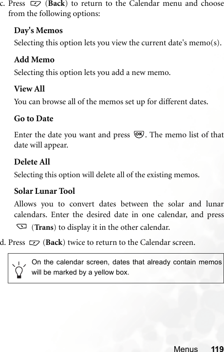 Menus 119c. Press  (Back) to return to the Calendar menu and choosefrom the following options:Day&apos;s MemosSelecting this option lets you view the current date&apos;s memo(s).Add MemoSelecting this option lets you add a new memo.View AllYou can browse all of the memos set up for different dates.Go to DateEnter the date you want and press  . The memo list of thatdate will appear.Delete AllSelecting this option will delete all of the existing memos.Solar Lunar ToolAllows you to convert dates between the solar and lunarcalendars. Enter the desired date in one calendar, and press (Tran s) to display it in the other calendar.d. Press  (Back) twice to return to the Calendar screen. On the calendar screen, dates that already contain memoswill be marked by a yellow box.