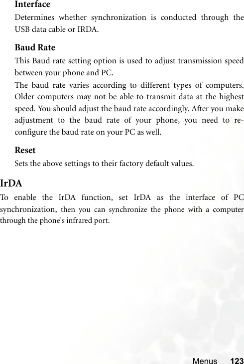Menus 123InterfaceDetermines whether synchronization is conducted through theUSB data cable or IRDA.Baud RateThis Baud rate setting option is used to adjust transmission speedbetween your phone and PC.The baud rate varies according to different types of computers.Older computers may not be able to transmit data at the highestspeed. You should adjust the baud rate accordingly. After you makeadjustment to the baud rate of your phone, you need to re-configure the baud rate on your PC as well.ResetSets the above settings to their factory default values.IrDATo enable the IrDA function, set IrDA as the interface of PCsynchronization,  then you can synchronize the phone with a computerthrough the phone&apos;s infrared port.