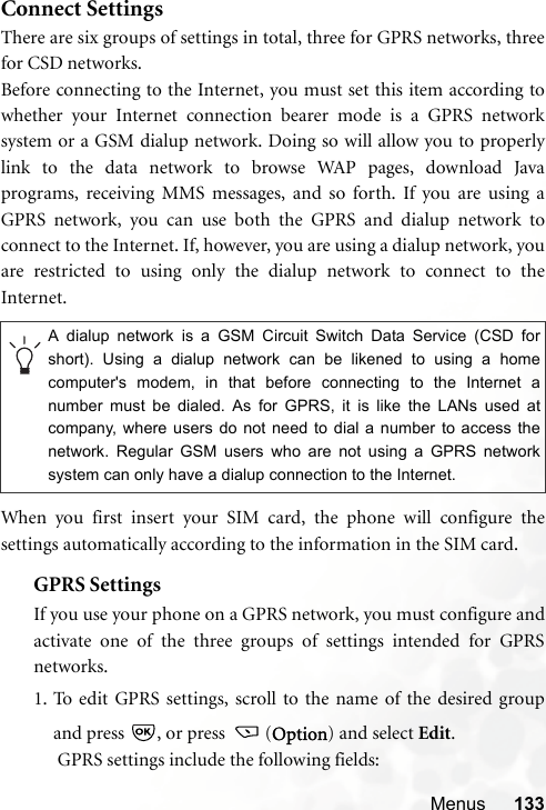 Menus 133Connect SettingsThere are six groups of settings in total, three for GPRS networks, threefor CSD networks.Before connecting to the Internet, you must set this item according towhether your Internet connection bearer mode is a GPRS networksystem or a GSM dialup network. Doing so will allow you to properlylink to the data network to browse WAP pages, download Javaprograms, receiving MMS messages, and so forth. If you are using aGPRS network, you can use both the GPRS and dialup network toconnect to the Internet. If, however, you are using a dialup network, youare restricted to using only the dialup network to connect to theInternet.When you first insert your SIM card, the phone will configure thesettings automatically according to the information in the SIM card.GPRS SettingsIf you use your phone on a GPRS network, you must configure andactivate one of the three groups of settings intended for GPRSnetworks.1. To edit GPRS settings, scroll to the name of the desired groupand press  , or press  (Option) and select Edit. GPRS settings include the following fields:A dialup network is a GSM Circuit Switch Data Service (CSD forshort). Using a dialup network can be likened to using a homecomputer&apos;s modem, in that before connecting to the Internet anumber must be dialed. As for GPRS, it is like the LANs used atcompany, where users do not need to dial a number to access thenetwork. Regular GSM users who are not using a GPRS networksystem can only have a dialup connection to the Internet.