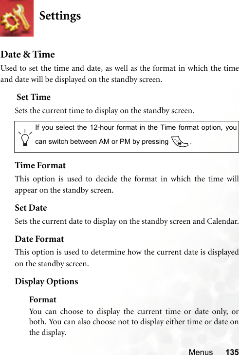 Menus 135SettingsDate &amp; TimeUsed to set the time and date, as well as the format in which the timeand date will be displayed on the standby screen. Set TimeSets the current time to display on the standby screen.Time FormatThis option is used to decide the format in which the time willappear on the standby screen.Set DateSets the current date to display on the standby screen and Calendar.Date FormatThis option is used to determine how the current date is displayedon the standby screen.Display OptionsFormatYou can choose to display the current time or date only, orboth. You can also choose not to display either time or date onthe display.If you select the 12-hour format in the Time format option, youcan switch between AM or PM by pressing  .