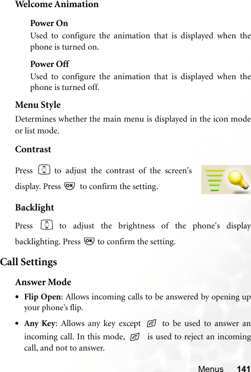 Menus 141Welcome AnimationPower OnUsed to configure the animation that is displayed when thephone is turned on.Power OffUsed to configure the animation that is displayed when thephone is turned off.Menu StyleDetermines whether the main menu is displayed in the icon modeor list mode.ContrastBacklightPress   to adjust the brightness of the phone&apos;s displaybacklighting. Press   to confirm the setting.Call SettingsAnswer Mode•Flip Open: Allows incoming calls to be answered by opening upyour phone’s flip.•Any Key: Allows any key except   to be used to answer anincoming call. In this mode,    is used to reject an incomingcall, and not to answer.Press   to adjust the contrast of the screen&apos;sdisplay. Press    to confirm the setting.