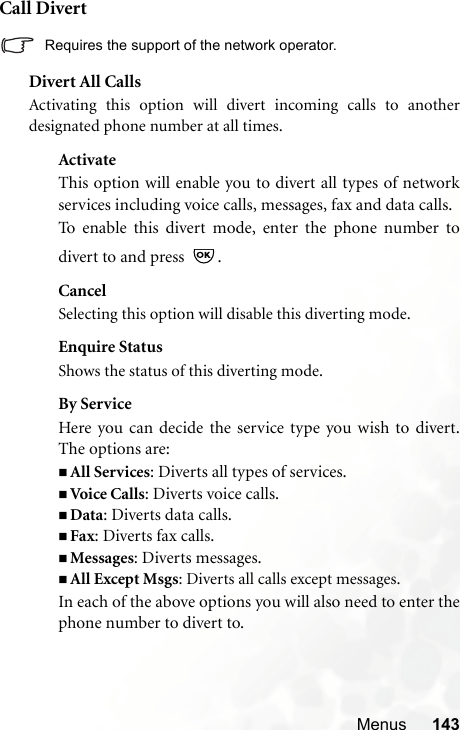 Menus 143Call Divert Requires the support of the network operator.Divert All CallsActivating this option will divert incoming calls to anotherdesignated phone number at all times.ActivateThis option will enable you to divert all types of networkservices including voice calls, messages, fax and data calls.To enable this divert mode, enter the phone number todivert to and press  .CancelSelecting this option will disable this diverting mode.Enquire StatusShows the status of this diverting mode.By ServiceHere you can decide the service type you wish to divert.The options are:All Services: Diverts all types of services.Voi ce  Ca lls: Diverts voice calls.Data: Diverts data calls.Fax: Diverts fax calls.Messages: Diverts messages.All Except Msgs: Diverts all calls except messages.In each of the above options you will also need to enter thephone number to divert to.