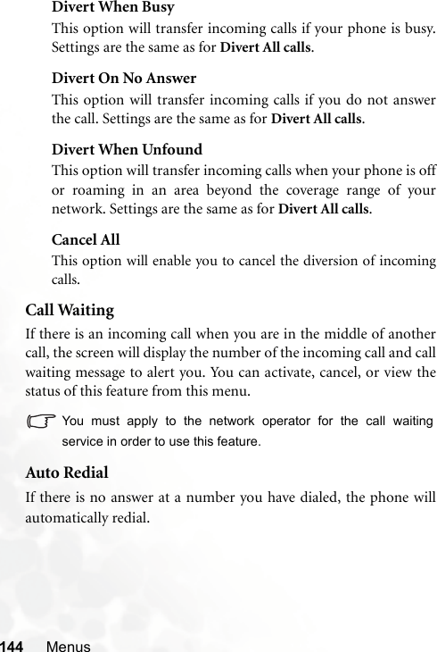144 MenusDivert When BusyThis option will transfer incoming calls if your phone is busy.Settings are the same as for Divert All calls.Divert On No AnswerThis option will transfer incoming calls if you do not answerthe call. Settings are the same as for Divert All calls.Divert When UnfoundThis option will transfer incoming calls when your phone is offor roaming in an area beyond the coverage range of yournetwork. Settings are the same as for Divert All calls.Cancel AllThis option will enable you to cancel the diversion of incomingcalls.Call WaitingIf there is an incoming call when you are in the middle of anothercall, the screen will display the number of the incoming call and callwaiting message to alert you. You can activate, cancel, or view thestatus of this feature from this menu.You must apply to the network operator for the call waitingservice in order to use this feature.Auto RedialIf there is no answer at a number you have dialed, the phone willautomatically redial. 