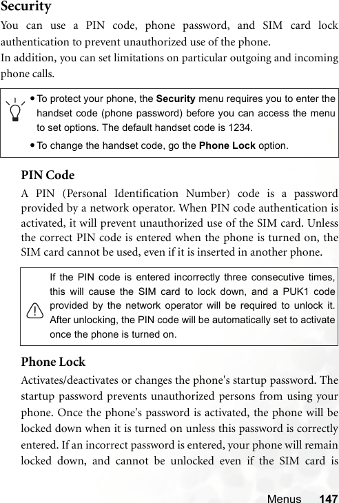 Menus 147SecurityYou can use a PIN code, phone password, and SIM card lockauthentication to prevent unauthorized use of the phone.In addition, you can set limitations on particular outgoing and incomingphone calls.PIN Code A PIN (Personal Identification Number) code is a passwordprovided by a network operator. When PIN code authentication isactivated, it will prevent unauthorized use of the SIM card. Unlessthe correct PIN code is entered when the phone is turned on, theSIM card cannot be used, even if it is inserted in another phone.Phone LockActivates/deactivates or changes the phone&apos;s startup password. Thestartup password prevents unauthorized persons from using yourphone. Once the phone&apos;s password is activated, the phone will belocked down when it is turned on unless this password is correctlyentered. If an incorrect password is entered, your phone will remainlocked down, and cannot be unlocked even if the SIM card is•To protect your phone, the Security menu requires you to enter thehandset code (phone password) before you can access the menuto set options. The default handset code is 1234.•To change the handset code, go the Phone Lock option.If the PIN code is entered incorrectly three consecutive times,this will cause the SIM card to lock down, and a PUK1 codeprovided by the network operator will be required to unlock it.After unlocking, the PIN code will be automatically set to activateonce the phone is turned on.