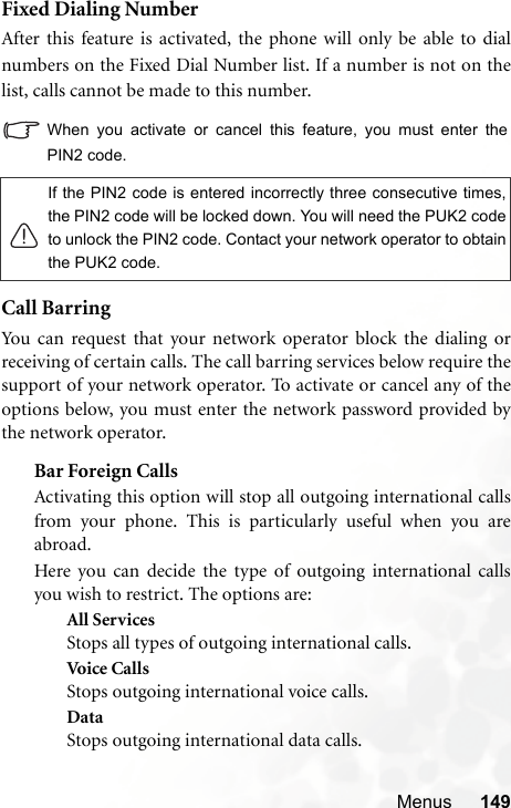 Menus 149Fixed Dialing NumberAfter this feature is activated, the phone will only be able to dialnumbers on the Fixed Dial Number list. If a number is not on thelist, calls cannot be made to this number.When you activate or cancel this feature, you must enter thePIN2 code.Call BarringYou can request that your network operator block the dialing orreceiving of certain calls. The call barring services below require thesupport of your network operator. To activate or cancel any of theoptions below, you must enter the network password provided bythe network operator.Bar Foreign CallsActivating this option will stop all outgoing international callsfrom your phone. This is particularly useful when you areabroad.Here you can decide the type of outgoing international callsyou wish to restrict. The options are:All ServicesStops all types of outgoing international calls.Voic e C a ll sStops outgoing international voice calls.DataStops outgoing international data calls.If the PIN2 code is entered incorrectly three consecutive times,the PIN2 code will be locked down. You will need the PUK2 codeto unlock the PIN2 code. Contact your network operator to obtainthe PUK2 code.