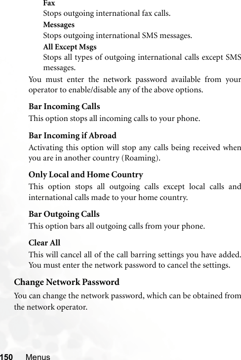 150 MenusFaxStops outgoing international fax calls.MessagesStops outgoing international SMS messages.All Except MsgsStops all types of outgoing international calls except SMSmessages.You must enter the network password available from youroperator to enable/disable any of the above options.Bar Incoming CallsThis option stops all incoming calls to your phone.Bar Incoming if AbroadActivating this option will stop any calls being received whenyou are in another country (Roaming).Only Local and Home CountryThis option stops all outgoing calls except local calls andinternational calls made to your home country.Bar Outgoing CallsThis option bars all outgoing calls from your phone.Clear AllThis will cancel all of the call barring settings you have added.You must enter the network password to cancel the settings.Change Network PasswordYou can change the network password, which can be obtained fromthe network operator.