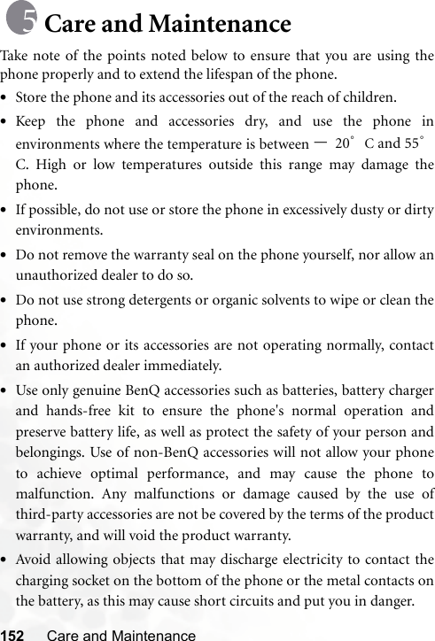 152 Care and MaintenanceCare and MaintenanceTake note of the points noted below to ensure that you are using thephone properly and to extend the lifespan of the phone.•Store the phone and its accessories out of the reach of children.•Keep the phone and accessories dry, and use the phone inenvironments where the temperature is between –20°C and 55°C. High or low temperatures outside this range may damage thephone.•If possible, do not use or store the phone in excessively dusty or dirtyenvironments.•Do not remove the warranty seal on the phone yourself, nor allow anunauthorized dealer to do so.•Do not use strong detergents or organic solvents to wipe or clean thephone.•If your phone or its accessories are not operating normally, contactan authorized dealer immediately.•Use only genuine BenQ accessories such as batteries, battery chargerand hands-free kit to ensure the phone&apos;s normal operation andpreserve battery life, as well as protect the safety of your person andbelongings. Use of non-BenQ accessories will not allow your phoneto achieve optimal performance, and may cause the phone tomalfunction. Any malfunctions or damage caused by the use ofthird-party accessories are not be covered by the terms of the productwarranty, and will void the product warranty.•Avoid allowing objects that may discharge electricity to contact thecharging socket on the bottom of the phone or the metal contacts onthe battery, as this may cause short circuits and put you in danger.