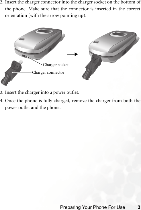 Preparing Your Phone For Use 32. Insert the charger connector into the charger socket on the bottom ofthe phone. Make sure that the connector is inserted in the correctorientation (with the arrow pointing up).3. Insert the charger into a power outlet.4. Once the phone is fully charged, remove the charger from both thepower outlet and the phone.Charger connector Charger socket