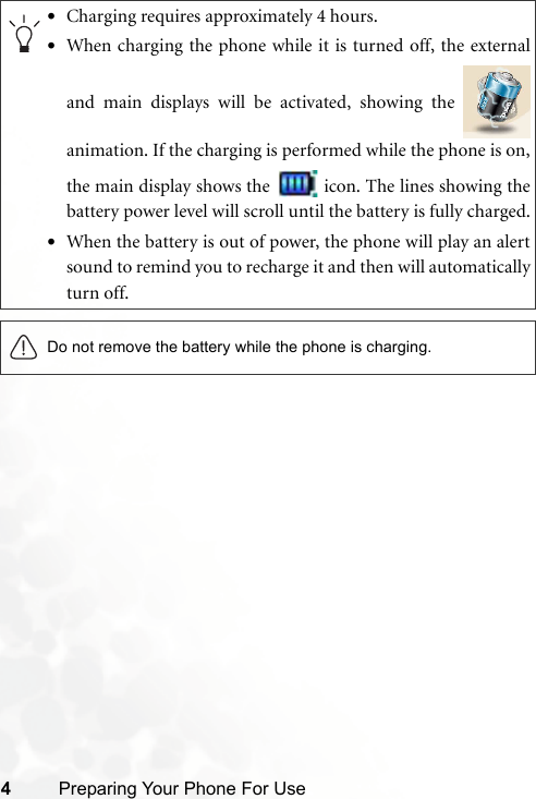 4Preparing Your Phone For Use•Charging requires approximately 4 hours.•When charging the phone while it is turned off, the externaland main displays will be activated, showing the animation. If the charging is performed while the phone is on,the main display shows the   icon. The lines showing thebattery power level will scroll until the battery is fully charged.•When the battery is out of power, the phone will play an alertsound to remind you to recharge it and then will automaticallyturn off.Do not remove the battery while the phone is charging.