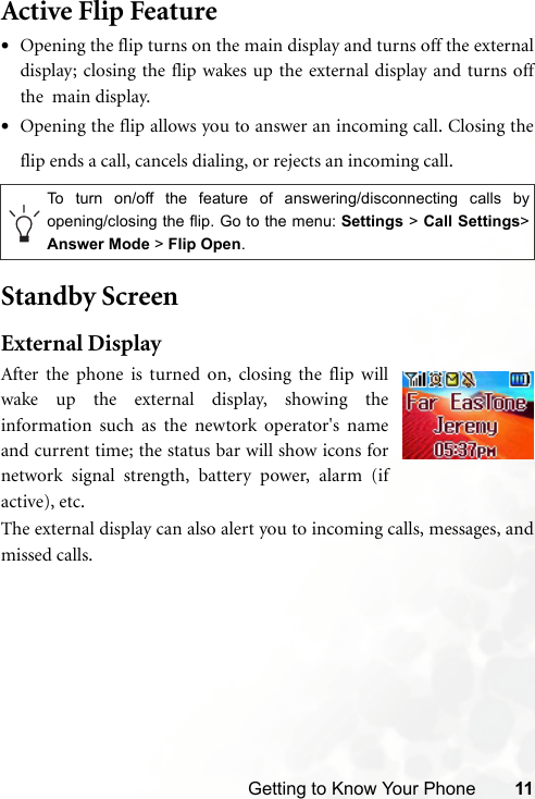 Getting to Know Your Phone 11Active Flip Feature•Opening the flip turns on the main display and turns off the externaldisplay; closing the flip wakes up the external display and turns offthe  main display.•Opening the flip allows you to answer an incoming call. Closing theflip ends a call, cancels dialing, or rejects an incoming call.Standby ScreenExternal DisplayAfter the phone is turned on, closing the flip willwake up the external display, showing theinformation such as the newtork operator&apos;s nameand current time; the status bar will show icons fornetwork signal strength, battery power, alarm (ifactive), etc.   The external display can also alert you to incoming calls, messages, andmissed calls.To turn on/off the feature of answering/disconnecting calls byopening/closing the flip. Go to the menu: Settings &gt; Call Settings&gt;Answer Mode &gt; Flip Open.