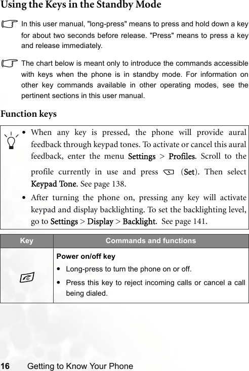 16 Getting to Know Your PhoneUsing the Keys in the Standby ModeIn this user manual, &quot;long-press&quot; means to press and hold down a keyfor about two seconds before release. &quot;Press&quot; means to press a keyand release immediately.The chart below is meant only to introduce the commands accessiblewith keys when the phone is in standby mode. For information onother key commands available in other operating modes, see thepertinent sections in this user manual.Function keys•When any key is pressed, the phone will provide auralfeedback through keypad tones. To activate or cancel this auralfeedback, enter the menu Settings &gt; Profiles. Scroll to theprofile currently in use and press   (Set). Then selectKeypad To ne. See page 138.•After turning the phone on, pressing any key will activatekeypad and display backlighting. To set the backlighting level,go to Settings &gt; Display &gt; Backlight.  See page 141.Key Commands and functionsPower on/off key•Long-press to turn the phone on or off.•Press this key to reject incoming calls or cancel a callbeing dialed.