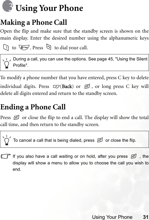 Using Your Phone 31Using Your PhoneMaking a Phone CallOpen the flip and make sure that the standby screen is shown on themain display. Enter the desired number using the alphanumeric keys to  . Press   to dial your call.To modify a phone number that you have entered, press C key to deleteindividual digits. Press  (Back) or  , or long press C key willdelete all digits entered and return to the standby screen.Ending a Phone CallPress   or close the flip to end a call. The display will show the totalcall time, and then return to the standby screen.If you also have a call waiting or on hold, after you press   , thedisplay will show a menu to allow you to choose the call you wish toend.During a call, you can use the options. See page 45, &quot;Using the SilentProfile&quot;.To cancel a call that is being dialed, press   or close the flip.