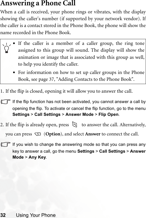 32 Using Your PhoneAnswering a Phone CallWhen a call is received, your phone rings or vibrates, with the displayshowing the caller&apos;s number (if supported by your network vendor). Ifthe caller is a contact stored in the Phone Book, the phone will show thename recorded in the Phone Book.1. If the flip is closed, opening it will allow you to answer the call.If the flip function has not been activated, you cannot answer a call byopening the flip. To activate or cancel the flip function, go to the menuSettings &gt; Call Settings &gt; Answer Mode &gt; Flip Open.2. If the flip is already open, press   to answer the call. Alternatively,you can press   (Option), and select Answer to connect the call.If you wish to change the answering mode so that you can press anykey to answer a call, go the menu Settings &gt; Call Settings &gt; AnswerMode &gt; Any Key.•If the caller is a member of a caller group, the ring toneassigned to this group will sound. The display will show theanimation or image that is associated with this group as well,to help you identify the caller.•For information on how to set up caller groups in the PhoneBook, see page 37, &quot;Adding Contacts to the Phone Book&quot;.