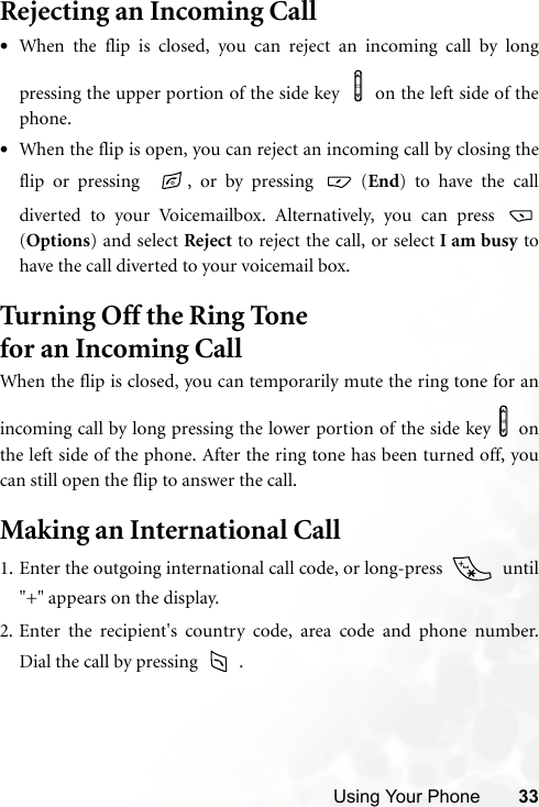 Using Your Phone 33Rejecting an Incoming Call•When the flip is closed, you can reject an incoming call by longpressing the upper portion of the side key    on the left side of thephone.•When the flip is open, you can reject an incoming call by closing theflip or pressing   , or by pressing   (End) to have the calldiverted to your Voicemailbox. Alternatively, you can press (Options) and select Reject to reject the call, or select I am busy tohave the call diverted to your voicemail box.Turning Off the Ring Tone for an Incoming Call When the flip is closed, you can temporarily mute the ring tone for anincoming call by long pressing the lower portion of the side key   onthe left side of the phone. After the ring tone has been turned off, youcan still open the flip to answer the call.Making an International Call1. Enter the outgoing international call code, or long-press    until&quot;+&quot; appears on the display.2. Enter the recipient&apos;s country code, area code and phone number.Dial the call by pressing   .
