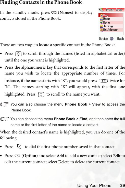 Using Your Phone 39Finding Contacts in the Phone BookThere are two ways to locate a specific contact in the Phone Book:•Press   to scroll through the names (listed in alphabetical order)until the one you want is highlighted.•Press the alphanumeric key that corresponds to the first letter of thename you wish to locate the appropriate number of times. Forinstance, if the name starts with &quot;K&quot;, you would press    twice for&quot;K&quot;. The names starting with &quot;K&quot; will appear, with the first onehighlighted. Press     to scroll to the name you want.You can also choose the menu Phone Book &gt; View to access thePhone Book.You can choose the menu Phone Book &gt; Find, and then enter the fullname or the first letter of the name to locate a contact.When the desired contact&apos;s name is highlighted, you can do one of thefollowing:•Press     to dial the first phone number saved in that contact.•Press (Option) and select Add to add a new contact; select Edit toedit the current cotnact; select Delete to delete the current contact. In the standby mode, press (Names) to displaycontacts stored in the Phone Book.
