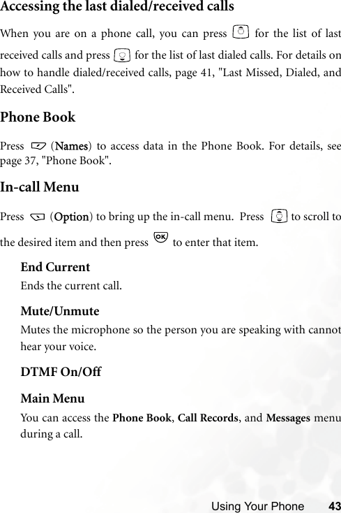 Using Your Phone 43Accessing the last dialed/received callsWhen you are on a phone call, you can press   for the list of lastreceived calls and press   for the list of last dialed calls. For details onhow to handle dialed/received calls, page 41, &quot;Last Missed, Dialed, andReceived Calls&quot;.Phone BookPress  (Names) to access data in the Phone Book. For details, seepage 37, &quot;Phone Book&quot;.In-call MenuPress  (Option) to bring up the in-call menu.  Press    to scroll tothe desired item and then press   to enter that item.End CurrentEnds the current call.Mute/UnmuteMutes the microphone so the person you are speaking with cannothear your voice.DTMF On/OffMain MenuYou can access the Phone Book, Call Records, and Messages menuduring a call.