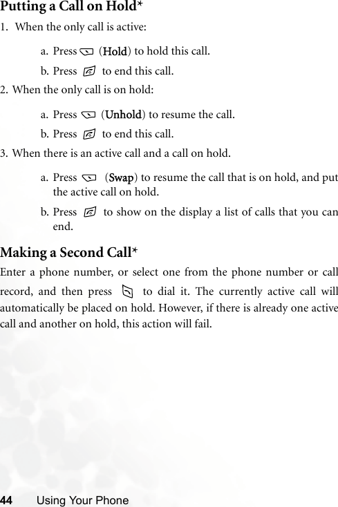 44 Using Your PhonePutting a Call on Hold*1.  When the only call is active:a. Press  (Hold) to hold this call.b. Press   to end this call. 2. When the only call is on hold:a. Press  (Unhold) to resume the call.b. Press   to end this call.3. When there is an active call and a call on hold.a. Press  (Swap) to resume the call that is on hold, and putthe active call on hold.b. Press   to show on the display a list of calls that you canend.Making a Second Call*Enter a phone number, or select one from the phone number or callrecord, and then press   to dial it. The currently active call willautomatically be placed on hold. However, if there is already one activecall and another on hold, this action will fail.