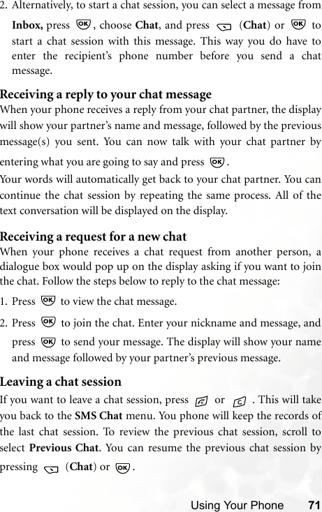 Using Your Phone 712. Alternatively, to start a chat session, you can select a message fromInbox, press , choose Chat, and press   (Chat) or   tostart a chat session with this message. This way you do have toenter the recipient’s phone number before you send a chatmessage. Receiving a reply to your chat messageWhen your phone receives a reply from your chat partner, the displaywill show your partner’s name and message, followed by the previousmessage(s) you sent. You can now talk with your chat partner byentering what you are going to say and press  . Your words will automatically get back to your chat partner. You cancontinue the chat session by repeating the same process. All of thetext conversation will be displayed on the display.Receiving a request for a new chatWhen your phone receives a chat request from another person, adialogue box would pop up on the display asking if you want to jointhe chat. Follow the steps below to reply to the chat message:1. Press   to view the chat message. 2. Press   to join the chat. Enter your nickname and message, andpress   to send your message. The display will show your nameand message followed by your partner’s previous message.Leaving a chat sessionIf you want to leave a chat session, press   or  . This will takeyou back to the SMS Chat menu. You phone will keep the records ofthe last chat session. To review the previous chat session, scroll toselect  Previous Chat. You can resume the previous chat session bypressing  (Chat) or  .