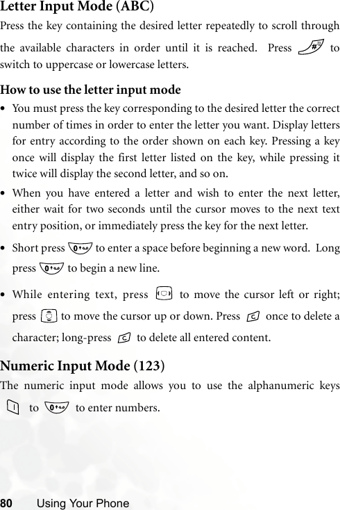 80 Using Your PhoneLetter Input Mode (ABC)Press the key containing the desired letter repeatedly to scroll throughthe available characters in order until it is reached.  Press   toswitch to uppercase or lowercase letters.  How to use the letter input mode•You must press the key corresponding to the desired letter the correctnumber of times in order to enter the letter you want. Display lettersfor entry according to the order shown on each key. Pressing a keyonce will display the first letter listed on the key, while pressing ittwice will display the second letter, and so on.•When you have entered a letter and wish to enter the next letter,either wait for two seconds until the cursor moves to the next textentry position, or immediately press the key for the next letter.•Short press   to enter a space before beginning a new word.  Longpress   to begin a new line.•While entering text, press   to move the cursor left or right;press   to move the cursor up or down. Press   once to delete acharacter; long-press  to delete all entered content.Numeric Input Mode (123)The numeric input mode allows you to use the alphanumeric keys to    to enter numbers.