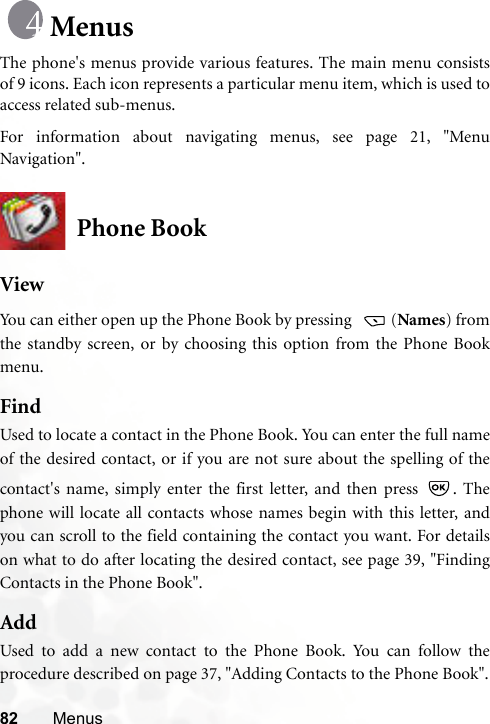 82 MenusMenusThe phone&apos;s menus provide various features. The main menu consistsof 9 icons. Each icon represents a particular menu item, which is used toaccess related sub-menus.For information about navigating menus, see page 21, &quot;MenuNavigation&quot;.Phone BookViewYou can either open up the Phone Book by pressing   (Names) fromthe standby screen, or by choosing this option from the Phone Bookmenu.FindUsed to locate a contact in the Phone Book. You can enter the full nameof the desired contact, or if you are not sure about the spelling of thecontact&apos;s name, simply enter the first letter, and then press  . Thephone will locate all contacts whose names begin with this letter, andyou can scroll to the field containing the contact you want. For detailson what to do after locating the desired contact, see page 39, &quot;FindingContacts in the Phone Book&quot;.AddUsed to add a new contact to the Phone Book. You can follow theprocedure described on page 37, &quot;Adding Contacts to the Phone Book&quot;.