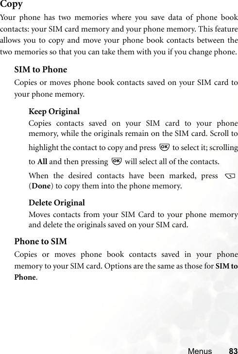 Menus 83CopyYour phone has two memories where you save data of phone bookcontacts: your SIM card memory and your phone memory. This featureallows you to copy and move your phone book contacts between thetwo memories so that you can take them with you if you change phone.SIM to PhoneCopies or moves phone book contacts saved on your SIM card toyour phone memory.Keep OriginalCopies contacts saved on your SIM card to your phonememory, while the originals remain on the SIM card. Scroll tohighlight the contact to copy and press   to select it; scrollingto All and then pressing   will select all of the contacts.When the desired contacts have been marked, press (Done) to copy them into the phone memory.Delete OriginalMoves contacts from your SIM Card to your phone memoryand delete the originals saved on your SIM card.Phone to SIMCopies or moves phone book contacts saved in your phonememory to your SIM card. Options are the same as those for SIM toPhone.
