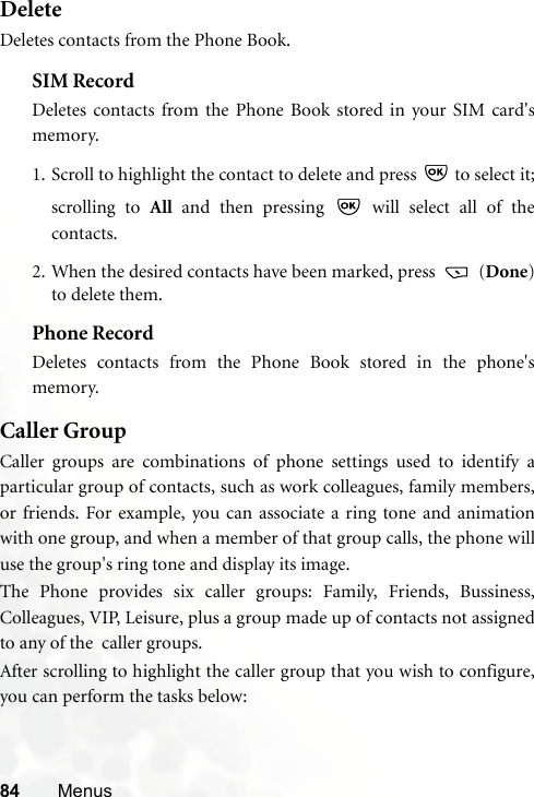 84 MenusDeleteDeletes contacts from the Phone Book.SIM RecordDeletes contacts from the Phone Book stored in your SIM card&apos;smemory.1. Scroll to highlight the contact to delete and press   to select it;scrolling to All and then pressing   will select all of thecontacts.2. When the desired contacts have been marked, press   (Done)to delete them.Phone RecordDeletes contacts from the Phone Book stored in the phone&apos;smemory.Caller GroupCaller groups are combinations of phone settings used to identify aparticular group of contacts, such as work colleagues, family members,or friends. For example, you can associate a ring tone and animationwith one group, and when a member of that group calls, the phone willuse the group&apos;s ring tone and display its image.The Phone provides six caller groups: Family, Friends, Bussiness,Colleagues, VIP, Leisure, plus a group made up of contacts not assignedto any of the  caller groups.After scrolling to highlight the caller group that you wish to configure,you can perform the tasks below: