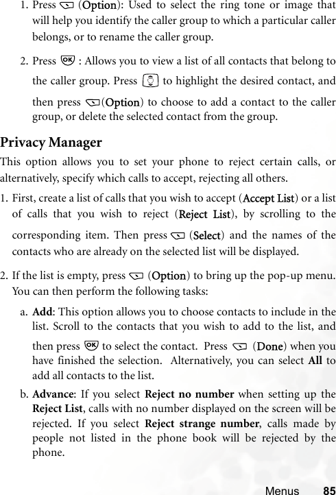 Menus 851. Press (Option): Used to select the ring tone or image thatwill help you identify the caller group to which a particular callerbelongs, or to rename the caller group.2. Press   : Allows you to view a list of all contacts that belong tothe caller group. Press   to highlight the desired contact, andthen press  (Option) to choose to add a contact to the callergroup, or delete the selected contact from the group.Privacy ManagerThis option allows you to set your phone to reject certain calls, oralternatively, specify which calls to accept, rejecting all others.1. First, create a list of calls that you wish to accept (Accept List) or a listof calls that you wish to reject (Reject List), by scrolling to thecorresponding item. Then press (Select) and the names of thecontacts who are already on the selected list will be displayed.2. If the list is empty, press (Option) to bring up the pop-up menu.You can then perform the following tasks:a. Add: This option allows you to choose contacts to include in thelist. Scroll to the contacts that you wish to add to the list, andthen press   to select the contact.  Press   (Done) when youhave finished the selection.  Alternatively, you can select All toadd all contacts to the list.b. Advance: If you select Reject no number when setting up theReject List, calls with no number displayed on the screen will berejected. If you select Reject strange number, calls made bypeople not listed in the phone book will be rejected by thephone.