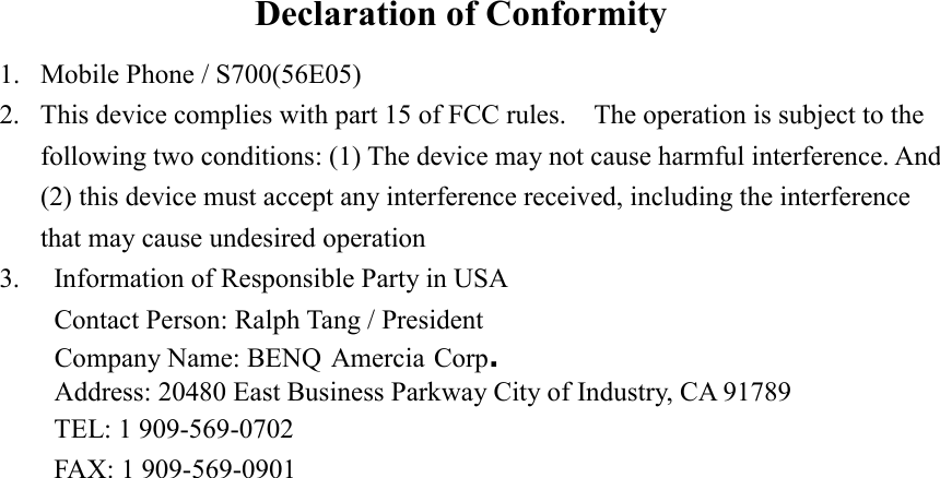 Declaration of Conformity 1.  Mobile Phone / S700(56E05) 2.  This device complies with part 15 of FCC rules.    The operation is subject to the following two conditions: (1) The device may not cause harmful interference. And (2) this device must accept any interference received, including the interference that may cause undesired operation 3.  Information of Responsible Party in USA Contact Person: Ralph Tang / PresidentCompany Name: BENQ Amercia Corp. Address: 20480 East Business Parkway City of Industry, CA 91789 TEL: 1 909-569-0702 FAX: 1 909-569-0901  