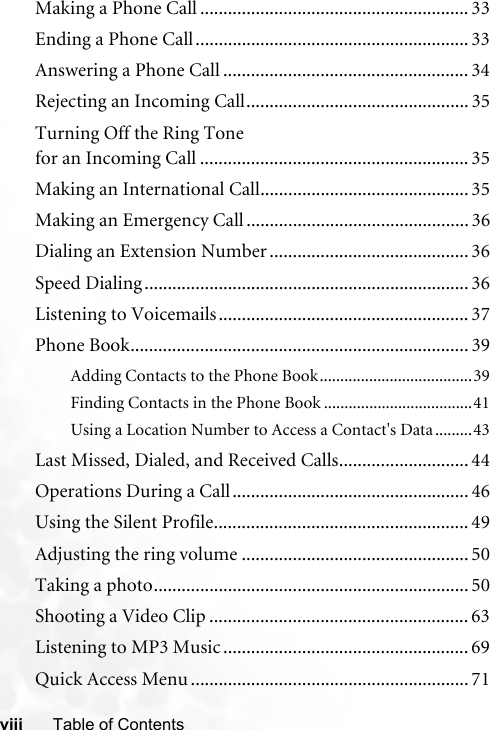 viii Table of ContentsMaking a Phone Call .......................................................... 33Ending a Phone Call........................................................... 33Answering a Phone Call ..................................................... 34Rejecting an Incoming Call................................................ 35Turning Off the Ring Tone for an Incoming Call .......................................................... 35Making an International Call............................................. 35Making an Emergency Call ................................................ 36Dialing an Extension Number ........................................... 36Speed Dialing ...................................................................... 36Listening to Voicemails...................................................... 37Phone Book......................................................................... 39Adding Contacts to the Phone Book.....................................39Finding Contacts in the Phone Book ....................................41Using a Location Number to Access a Contact&apos;s Data.........43Last Missed, Dialed, and Received Calls............................ 44Operations During a Call................................................... 46Using the Silent Profile....................................................... 49Adjusting the ring volume ................................................. 50Taking a photo.................................................................... 50Shooting a Video Clip ........................................................ 63Listening to MP3 Music ..................................................... 69Quick Access Menu ............................................................ 71