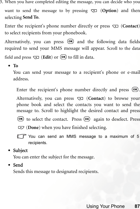 Using Your Phone 873. When you have completed editing the message, you can decide who youwant to send the message to by pressing   (Option) and thenselecting Send To.Enter the recipient&apos;s phone number directly or press   (Contact)to select recipients from your phonebook.Alternatively, you can press   and the following data fieldsrequired to send your MMS message will appear. Scroll to the datafield and press   (Edit) or   to fill in data.•ToYou can send your message to a recipient&apos;s phone or e-mailaddress.Enter the recipient&apos;s phone number directly and press  .Alternatively, you can press   (Contact) to browse yourphone book and select the contacts you want to send themessage to. Scroll to highlight the desired contact and press to select the contact.  Press    again to deselect. Press (Done) when you have finished selecting. You can send an MMS message to a maximum of 5recipients.•SubjectYou can enter the subject for the message.•SendSends this message to designated recipients.