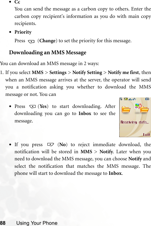 88 Using Your Phone•CcYou can send the message as a carbon copy to others. Enter thecarbon copy recipient&apos;s information as you do with main copyrecipients.•PriorityPress  (Change) to set the priority for this message.Downloading an MMS MessageYou can download an MMS message in 2 ways:1. If you select MMS &gt; Settings &gt; Notify Setting &gt; Notify me first, thenwhen an MMS message arrives at the server, the operator will sendyou a notification asking you whether to download the MMSmessage or not. You can•If you press   (No)  to reject immediate download, thenotification will be stored in MMS  &gt;  Notify. Later when youneed to download the MMS message, you can choose Notify andselect the notification that matches the MMS message. Thephone will start to download the message to Inbox. •Press (Ye s ) to start downloading. Afterdownloading you can go to Inbox to see themessage.
