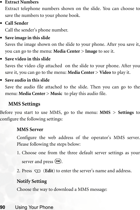 90 Using Your Phone•Extract NumbersExtract telephone numbers shown on the slide. You can choose tosave the numbers to your phone book.•Call SenderCall the sender&apos;s phone number.•Save image in this slideSaves the image shown on the slide to your phone. After you save it,you can go to the menu: Media Center &gt; Image to see it.•Save video in this slideSaves the video clip attached  on the slide to your phone. After yousave it, you can go to the menu: Media Center &gt; Video to play it.•Save audio in this slideSave the audio file attached to the slide. Then you can go to themenu: Media Center &gt; Music  to play this audio file.MMS SettingsBefore you start to use MMS, go to the menu: MMS &gt; Settings toconfigure the following settings:MMS ServerConfigure the web address of the operator&apos;s MMS server.Please following the steps below:1. Choose one from the three default server settings as yourserver and press  .2. Press  (Edit) to enter the server&apos;s name and address.Notify SettingChoose the way to download a MMS message: