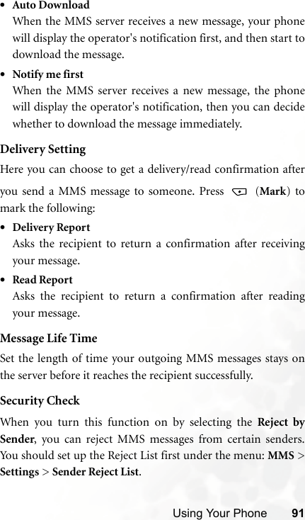 Using Your Phone 91•Auto DownloadWhen the MMS server receives a new message, your phonewill display the operator&apos;s notification first, and then start todownload the message.•Notify me firstWhen the MMS server receives a new message, the phonewill display the operator&apos;s notification, then you can decidewhether to download the message immediately.Delivery SettingHere you can choose to get a delivery/read confirmation afteryou send a MMS message to someone. Press   (Mark) tomark the following:•Delivery ReportAsks the recipient to return a confirmation after receivingyour message. •Read ReportAsks the recipient to return a confirmation after readingyour message.Message Life TimeSet the length of time your outgoing MMS messages stays onthe server before it reaches the recipient successfully.Security CheckWhen you turn this function on by selecting the Reject bySender, you can reject MMS messages from certain senders.You should set up the Reject List first under the menu: MMS &gt;Settings &gt; Sender Reject List.