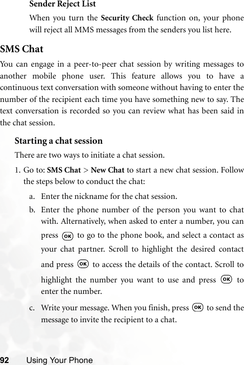 92 Using Your PhoneSender Reject ListWhen you turn the Security Check function on, your phonewill reject all MMS messages from the senders you list here.SMS ChatYou can engage in a peer-to-peer chat session by writing messages toanother mobile phone user. This feature allows you to have acontinuous text conversation with someone without having to enter thenumber of the recipient each time you have something new to say. Thetext conversation is recorded so you can review what has been said inthe chat session.Starting a chat sessionThere are two ways to initiate a chat session.1. Go to: SMS Chat &gt; New Chat to start a new chat session. Followthe steps below to conduct the chat:a. Enter the nickname for the chat session.b. Enter the phone number of the person you want to chatwith. Alternatively, when asked to enter a number, you canpress   to go to the phone book, and select a contact asyour chat partner. Scroll to highlight the desired contactand press   to access the details of the contact. Scroll tohighlight the number you want to use and press   toenter the number.c. Write your message. When you finish, press   to send themessage to invite the recipient to a chat.