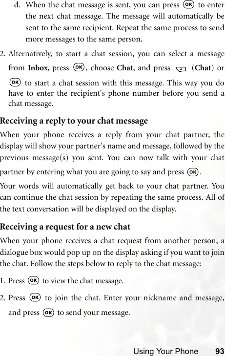 Using Your Phone 93d. When the chat message is sent, you can press   to enterthe next chat message. The message will automatically besent to the same recipient. Repeat the same process to sendmore messages to the same person.2. Alternatively, to start a chat session, you can select a messagefrom Inbox,  press , choose Chat, and press   (Chat) or to start a chat session with this message. This way you dohave to enter the recipient&apos;s phone number before you send achat message. Receiving a reply to your chat messageWhen your phone receives a reply from your chat partner, thedisplay will show your partner&apos;s name and message, followed by theprevious message(s) you sent. You can now talk with your chatpartner by entering what you are going to say and press  . Your words will automatically get back to your chat partner. Youcan continue the chat session by repeating the same process. All ofthe text conversation will be displayed on the display.Receiving a request for a new chatWhen your phone receives a chat request from another person, adialogue box would pop up on the display asking if you want to jointhe chat. Follow the steps below to reply to the chat message:1. Press   to view the chat message. 2. Press   to join the chat. Enter your nickname and message,and press   to send your message.