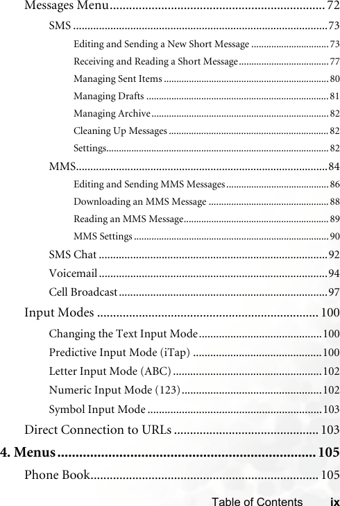 ixTable of ContentsMessages Menu................................................................... 72SMS .........................................................................................73Editing and Sending a New Short Message ...............................73Receiving and Reading a Short Message....................................77Managing Sent Items ..................................................................80Managing Drafts .........................................................................81Managing Archive.......................................................................82Cleaning Up Messages ................................................................82Settings......................................................................................... 82MMS........................................................................................84Editing and Sending MMS Messages.........................................86Downloading an MMS Message ................................................88Reading an MMS Message..........................................................89MMS Settings ..............................................................................90SMS Chat ................................................................................92Voicemail ................................................................................94Cell Broadcast.........................................................................97Input Modes ..................................................................... 100Changing the Text Input Mode...........................................100Predictive Input Mode (iTap) .............................................100Letter Input Mode (ABC) ....................................................102Numeric Input Mode (123).................................................102Symbol Input Mode .............................................................103Direct Connection to URLs ............................................. 1034. Menus.......................................................................105Phone Book....................................................................... 105