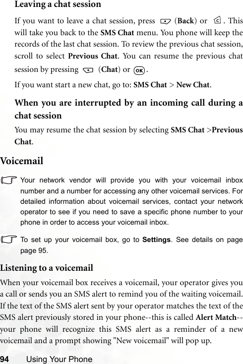 94 Using Your PhoneLeaving a chat sessionIf you want to leave a chat session, press   (Back) or  . Thiswill take you back to the SMS Chat menu. You phone will keep therecords of the last chat session. To review the previous chat session,scroll to select Previous Chat. You can resume the previous chatsession by pressing   (Chat) or  .If you want start a new chat, go to: SMS Chat &gt; New Chat.When you are interrupted by an incoming call during achat sessionYou may resume the chat session by selecting SMS Chat &gt;PreviousChat.Voi c e m ai lYour network vendor will provide you with your voicemail inboxnumber and a number for accessing any other voicemail services. Fordetailed information about voicemail services, contact your networkoperator to see if you need to save a specific phone number to yourphone in order to access your voicemail inbox.To set up your voicemail box, go to Settings. See details on pagepage 95.Listening to a voicemailWhen your voicemail box receives a voicemail, your operator gives youa call or sends you an SMS alert to remind you of the waiting voicemail.If the text of the SMS alert sent by your operator matches the text of theSMS alert previously stored in your phone--this is called Alert Match--your phone will recognize this SMS alert as a reminder of a newvoicemail and a prompt showing &quot;New voicemail&quot; will pop up.