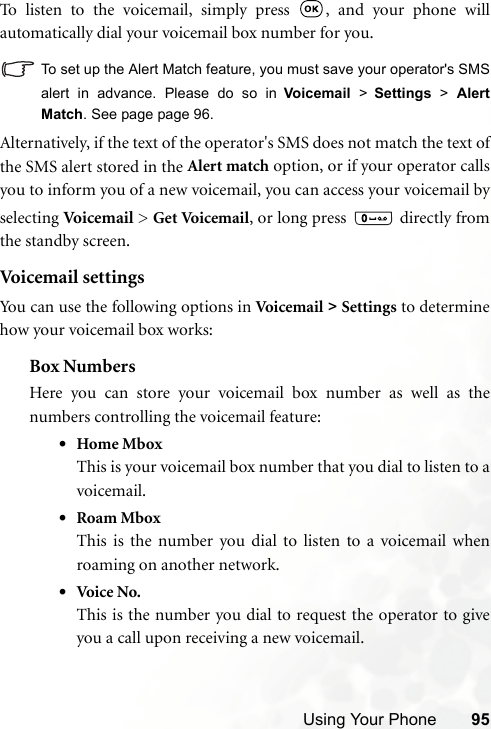 Using Your Phone 95To listen to the voicemail, simply press  , and your phone willautomatically dial your voicemail box number for you.To set up the Alert Match feature, you must save your operator&apos;s SMSalert in advance. Please do so in Voicemail &gt; Settings &gt; AlertMatch. See page page 96.Alternatively, if the text of the operator&apos;s SMS does not match the text ofthe SMS alert stored in the Alert match option, or if your operator callsyou to inform you of a new voicemail, you can access your voicemail byselecting Voic em a il  &gt; Get Voicemail, or long press   directly fromthe standby screen.Voicemail settingsYou can use the following options in Voicem ai l &gt; Settings to determinehow your voicemail box works:Box NumbersHere you can store your voicemail box number as well as thenumbers controlling the voicemail feature:•Home MboxThis is your voicemail box number that you dial to listen to avoicemail.•Roam MboxThis is the number you dial to listen to a voicemail whenroaming on another network.•Voi ce  No.This is the number you dial to request the operator to giveyou a call upon receiving a new voicemail.