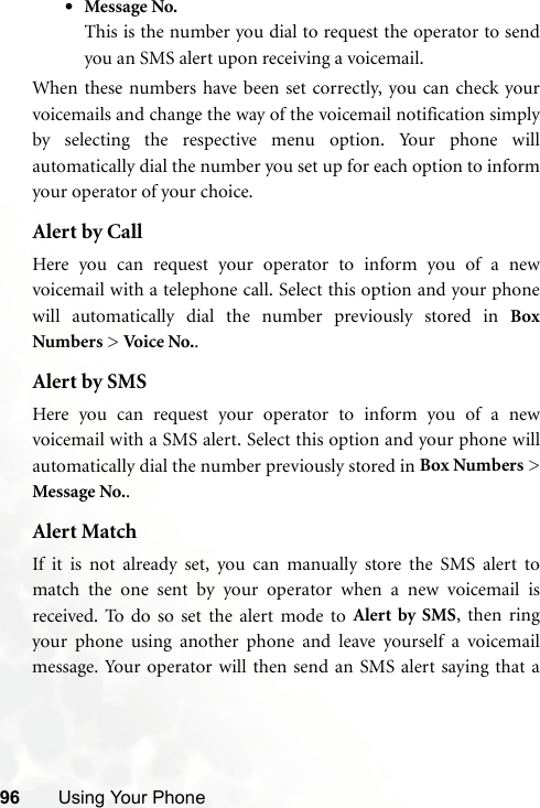 96 Using Your Phone•Message No.This is the number you dial to request the operator to sendyou an SMS alert upon receiving a voicemail.When these numbers have been set correctly, you can check yourvoicemails and change the way of the voicemail notification simplyby selecting the respective menu option. Your phone willautomatically dial the number you set up for each option to informyour operator of your choice.Alert by CallHere you can request your operator to inform you of a newvoicemail with a telephone call. Select this option and your phonewill automatically dial the number previously stored in BoxNumbers &gt; Voi ce  No. .Alert by SMSHere you can request your operator to inform you of a newvoicemail with a SMS alert. Select this option and your phone willautomatically dial the number previously stored in Box Numbers &gt;Message No..Alert MatchIf it is not already set, you can manually store the SMS alert tomatch the one sent by your operator when a new voicemail isreceived. To do so set the alert mode to Alert by SMS, then ringyour phone using another phone and leave yourself a voicemailmessage. Your operator will then send an SMS alert saying that a