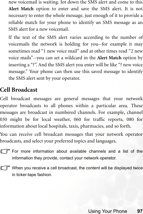 Using Your Phone 97new voicemail is waiting. Jot down the SMS alert and come to thisAlert Match option to enter and save the SMS alert. It is notnecessary to enter the whole message, just enough of it to provide areliable match for your phone to identify an SMS message as anSMS alert for a new voicemail.If the text of the SMS alert varies according to the number ofvoicemails the network is holding for you--for example it maysometimes read “1 new voice mail” and at other times read “2 newvoice mails”--you can set a wildcard in the Alert Match option byinserting a “?”. And the SMS alert you enter will be like “? new voicemessage.” Your phone can then use this saved message to identifythe SMS alert sent by your operator.Cell BroadcastCell broadcast messages are general messages that your networkoperator broadcasts to all phones within a particular area. Thesemessages are broadcast in numbered channels. For example, channel030 might be for local weather, 060 for traffic reports, 080 forinformation about local hospitals, taxis, pharmacies, and so forth.You can receive cell broadcast messages that your network operatorbroadcasts, and select your preferred topics and languages.For more information about available channels and a list of theinformation they provide, contact your network operator.When you receive a cell broadcast, the content will be displayed twicein ticker-tape fashion.