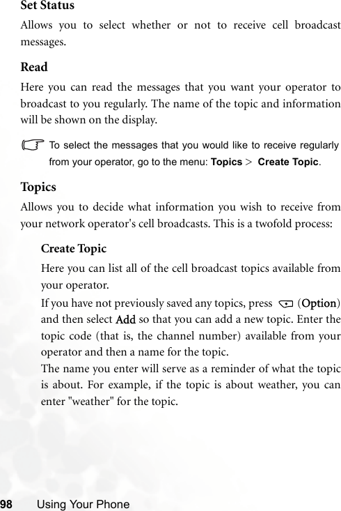 98 Using Your PhoneSet StatusAllows you to select whether or not to receive cell broadcastmessages.ReadHere you can read the messages that you want your operator tobroadcast to you regularly. The name of the topic and informationwill be shown on the display.To select the messages that you would like to receive regularlyfrom your operator, go to the menu: Topics &gt;  Create Topic.Top icsAllows you to decide what information you wish to receive fromyour network operator&apos;s cell broadcasts. This is a twofold process:Create TopicHere you can list all of the cell broadcast topics available fromyour operator.If you have not previously saved any topics, press  (Option)and then select Add so that you can add a new topic. Enter thetopic code (that is, the channel number) available from youroperator and then a name for the topic.The name you enter will serve as a reminder of what the topicis about. For example, if the topic is about weather, you canenter &quot;weather&quot; for the topic.