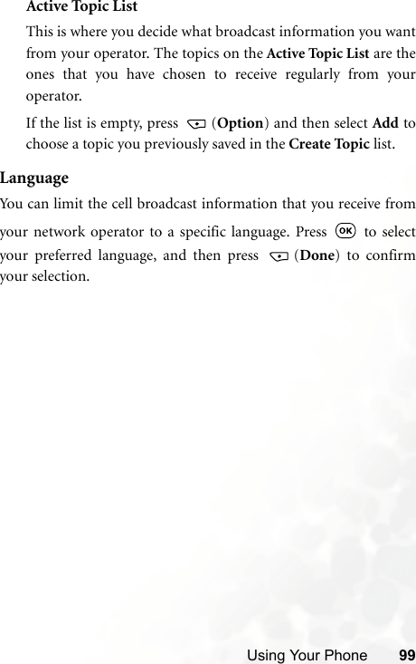 Using Your Phone 99Active Topic ListThis is where you decide what broadcast information you wantfrom your operator. The topics on the Active Topic List are theones that you have chosen to receive regularly from youroperator.If the list is empty, press  (Option) and then select Add tochoose a topic you previously saved in the Create To pi c  list.LanguageYou can limit the cell broadcast information that you receive fromyour network operator to a specific language. Press   to selectyour preferred language, and then press  (Done) to confirmyour selection.