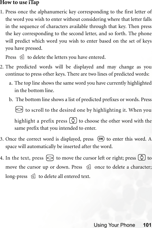 Using Your Phone 101How to use iTap1. Press once the alphanumeric key corresponding to the first letter ofthe word you wish to enter without considering where that letter fallsin the sequence of characters available through that key. Then pressthe key corresponding to the second letter, and so forth. The phonewill predict which word you wish to enter based on the set of keysyou have pressed.Press   to delete the letters you have entered.2. The predicted words will be displayed and may change as youcontinue to press other keys. There are two lines of predicted words:a. The top line shows the same word you have currently highlightedin the bottom line.b.  The bottom line shows a list of predicted prefixes or words. Press to scroll to the desired one by highlighting it. When youhighlight a prefix press   to choose the other word with thesame prefix that you intended to enter.3. Once the correct word is displayed, press    to enter this word. Aspace will automatically be inserted after the word.4. In the text, press   to move the cursor left or right; press   tomove the cursor up or down. Press  once to delete a character;long-press   to delete all entered text.