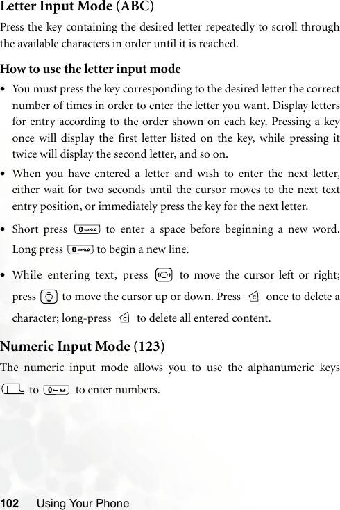 102 Using Your PhoneLetter Input Mode (ABC)Press the key containing the desired letter repeatedly to scroll throughthe available characters in order until it is reached.How to use the letter input mode•You must press the key corresponding to the desired letter the correctnumber of times in order to enter the letter you want. Display lettersfor entry according to the order shown on each key. Pressing a keyonce will display the first letter listed on the key, while pressing ittwice will display the second letter, and so on.•When you have entered a letter and wish to enter the next letter,either wait for two seconds until the cursor moves to the next textentry position, or immediately press the key for the next letter.•Short press   to enter a space before beginning a new word.Long press   to begin a new line.•While entering text, press   to move the cursor left or right;press   to move the cursor up or down. Press   once to delete acharacter; long-press  to delete all entered content.Numeric Input Mode (123)The numeric input mode allows you to use the alphanumeric keys to    to enter numbers.