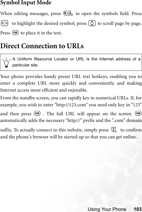 Using Your Phone 103Symbol Input ModeWhen editing messages, press   to open the symbols field. Press  to highlight the desired symbol; press   to scroll page by page.Press   to place it in the text.Direct Connection to URLsYour phone provides handy preset URL text hotkeys, enabling you toenter a complete URL more quickly and conveniently, and makingInternet access more efficient and enjoyable.From the standby screen, you can rapidly key in numerical URLs. If, forexample, you wish to enter &quot;http://123.com&quot; you need only key in &quot;123&quot;and then press   . The full URL will appear on the screen. automatically adds the necessary &quot;http://&quot; prefix and the &quot;.com&quot; domainsuffix. To actually connect to this website, simply press   to confirmand the phone&apos;s browser will be started up so that you can get online.A Uniform Resource Locator or URL is the Internet address of aparticular site.