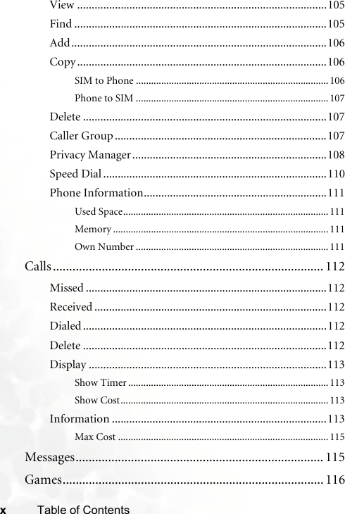 xTable of ContentsView ......................................................................................105Find .......................................................................................105Add........................................................................................106Copy ......................................................................................106SIM to Phone ............................................................................106Phone to SIM ............................................................................107Delete ....................................................................................107Caller Group .........................................................................107Privacy Manager...................................................................108Speed Dial .............................................................................110Phone Information...............................................................111Used Space.................................................................................111Memory .....................................................................................111Own Number ............................................................................111Calls ................................................................................... 112Missed ...................................................................................112Received ................................................................................112Dialed ....................................................................................112Delete ....................................................................................112Display ..................................................................................113Show Timer ...............................................................................113Show Cost..................................................................................113Information ..........................................................................113Max Cost ...................................................................................115Messages............................................................................ 115Games................................................................................ 116