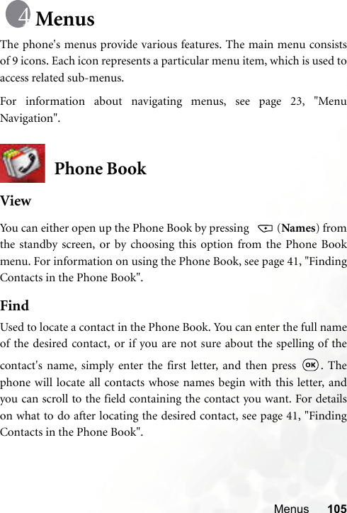 Menus 105MenusThe phone&apos;s menus provide various features. The main menu consistsof 9 icons. Each icon represents a particular menu item, which is used toaccess related sub-menus.For information about navigating menus, see page 23, &quot;MenuNavigation&quot;.Phone BookViewYou can either open up the Phone Book by pressing   (Names) fromthe standby screen, or by choosing this option from the Phone Bookmenu. For information on using the Phone Book, see page 41, &quot;FindingContacts in the Phone Book&quot;.FindUsed to locate a contact in the Phone Book. You can enter the full nameof the desired contact, or if you are not sure about the spelling of thecontact&apos;s name, simply enter the first letter, and then press  . Thephone will locate all contacts whose names begin with this letter, andyou can scroll to the field containing the contact you want. For detailson what to do after locating the desired contact, see page 41, &quot;FindingContacts in the Phone Book&quot;.